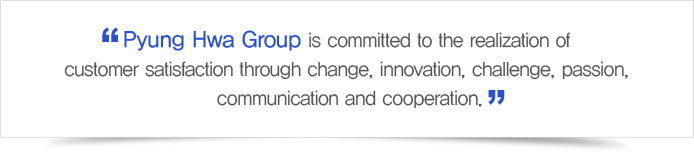 Pyung Hwa Group is committed to the realization of customer satisfaction through change, innovation, challenge, passion, communication and cooperation.